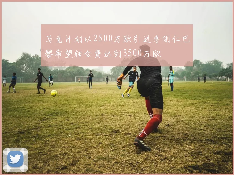 马竞计划以2500万欧引进李刚仁巴黎希望转会费达到3500万欧