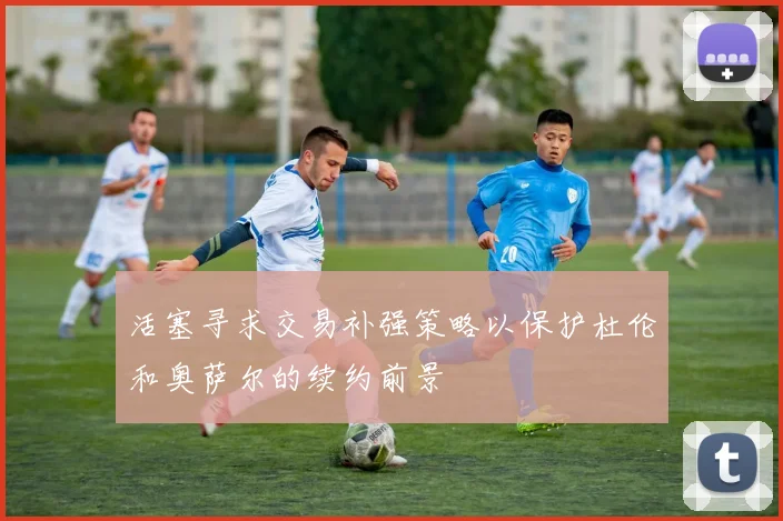 活塞寻求交易补强策略以保护杜伦和奥萨尔的续约前景