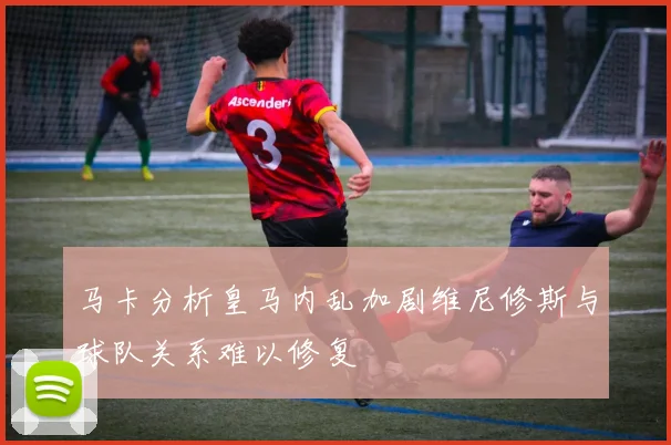 马卡分析皇马内乱加剧维尼修斯与球队关系难以修复