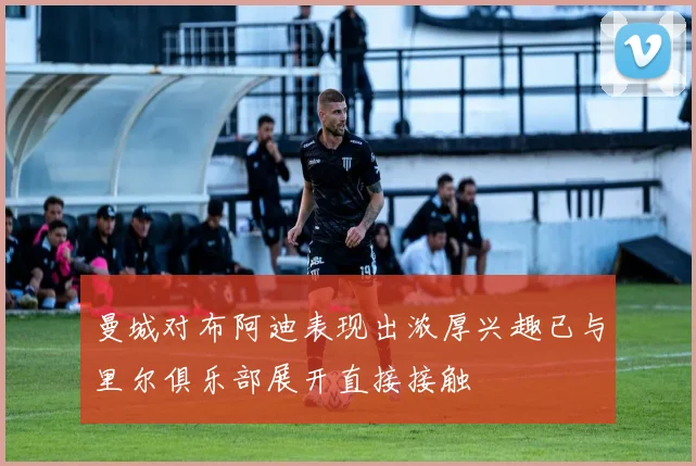 曼城对布阿迪表现出浓厚兴趣已与里尔俱乐部展开直接接触