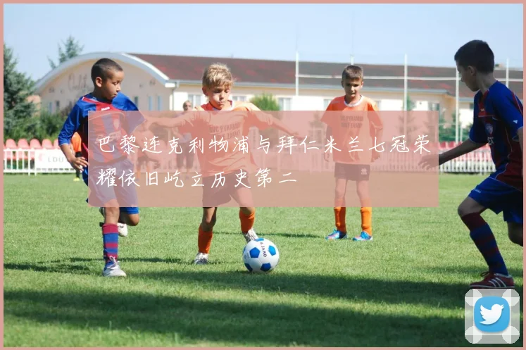 巴黎连克利物浦与拜仁米兰七冠荣耀依旧屹立历史第二