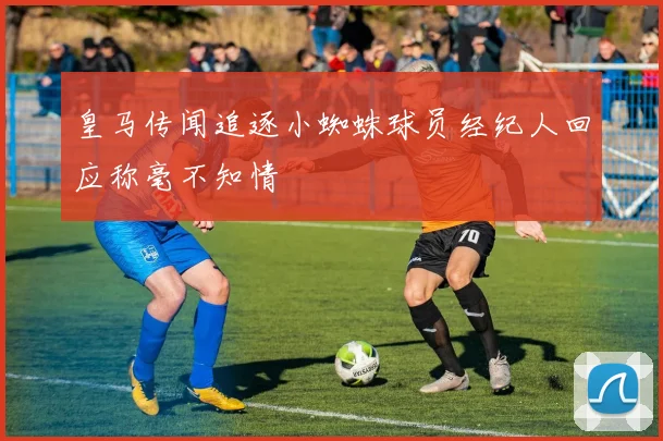 皇马传闻追逐小蜘蛛球员经纪人回应称毫不知情