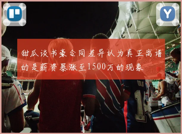 甜瓜谈书豪合同差异认为真正离谱的是薪资暴涨至1500万的现象