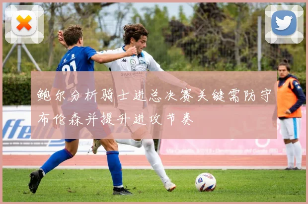 鲍尔分析骑士进总决赛关键需防守布伦森并提升进攻节奏