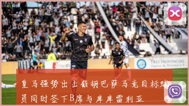 皇马强势出击截胡巴萨马竞目标球员同时签下B席与库库雷利亚