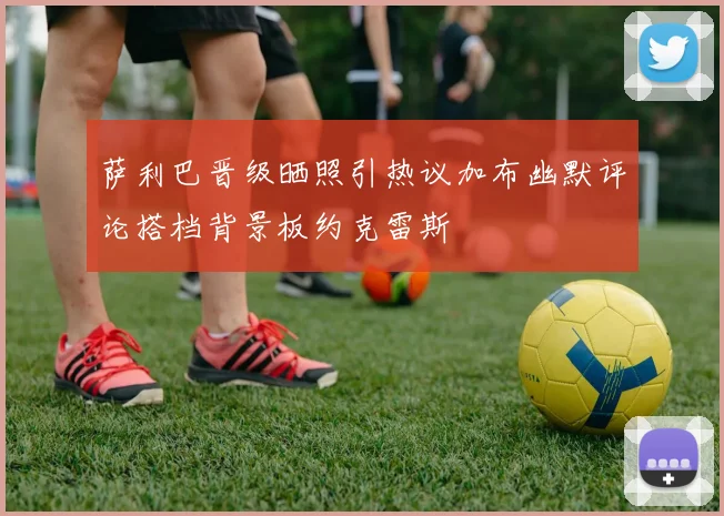 萨利巴晋级晒照引热议加布幽默评论搭档背景板约克雷斯
