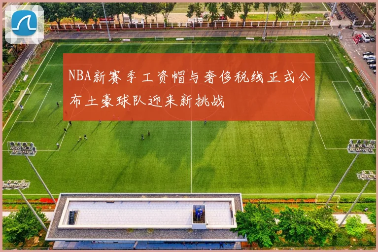NBA新赛季工资帽与奢侈税线正式公布土豪球队迎来新挑战