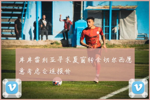库库雷利亚寻求夏窗转会切尔西愿意考虑合适报价