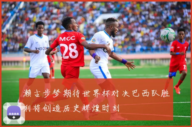 濑古步梦期待世界杯对决巴西队胜利将创造历史辉煌时刻