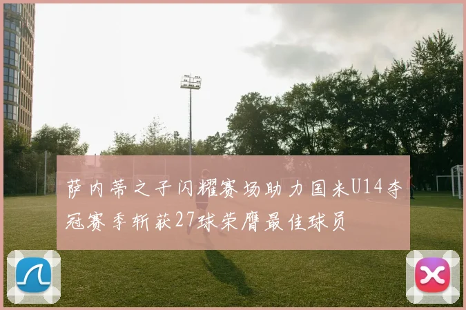 萨内蒂之子闪耀赛场助力国米U14夺冠赛季斩获27球荣膺最佳球员