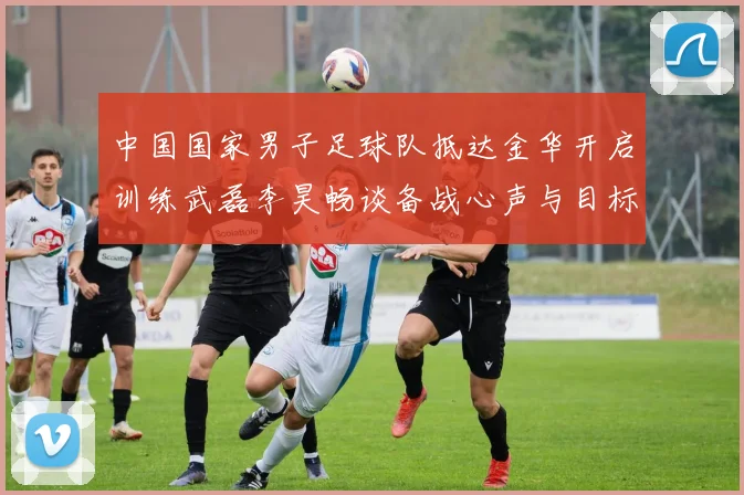 中国国家男子足球队抵达金华开启训练武磊李昊畅谈备战心声与目标